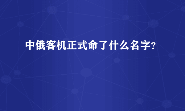 中俄客机正式命了什么名字？