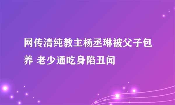 网传清纯教主杨丞琳被父子包养 老少通吃身陷丑闻