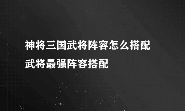 神将三国武将阵容怎么搭配 武将最强阵容搭配