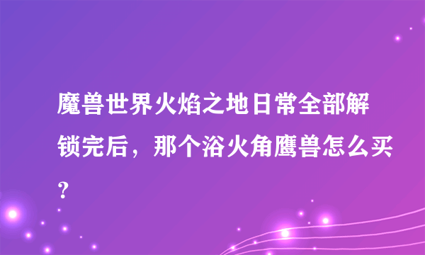 魔兽世界火焰之地日常全部解锁完后，那个浴火角鹰兽怎么买？