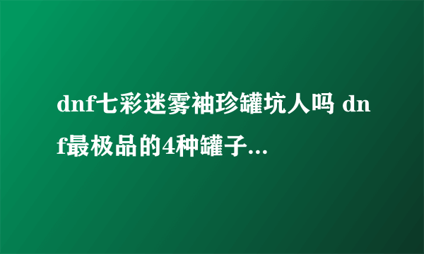 dnf七彩迷雾袖珍罐坑人吗 dnf最极品的4种罐子你开过吗