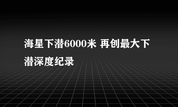 海星下潜6000米 再创最大下潜深度纪录