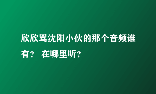 欣欣骂沈阳小伙的那个音频谁有？ 在哪里听？