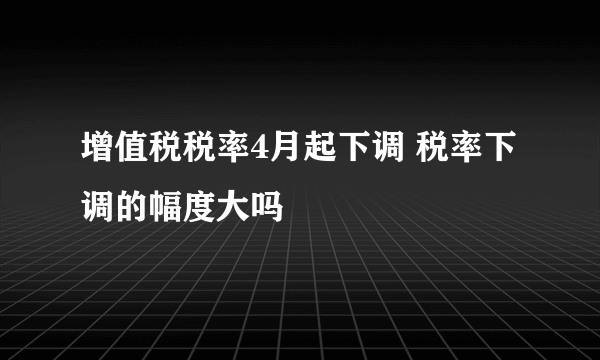 增值税税率4月起下调 税率下调的幅度大吗