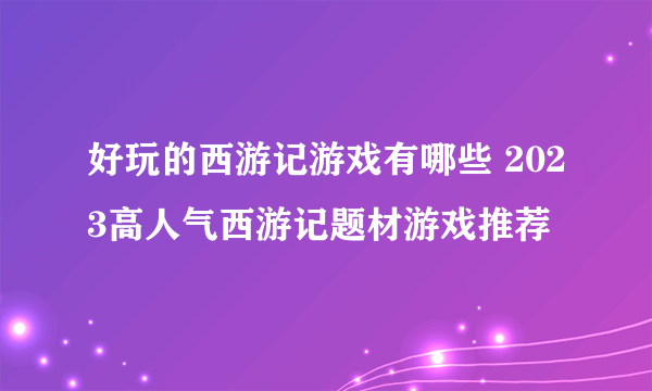 好玩的西游记游戏有哪些 2023高人气西游记题材游戏推荐