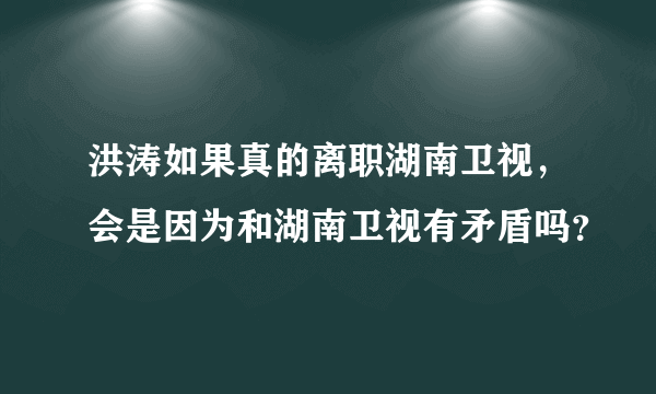 洪涛如果真的离职湖南卫视，会是因为和湖南卫视有矛盾吗？