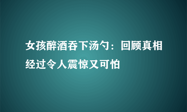 女孩醉酒吞下汤勺：回顾真相经过令人震惊又可怕