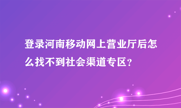 登录河南移动网上营业厅后怎么找不到社会渠道专区？