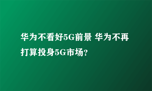 华为不看好5G前景 华为不再打算投身5G市场？