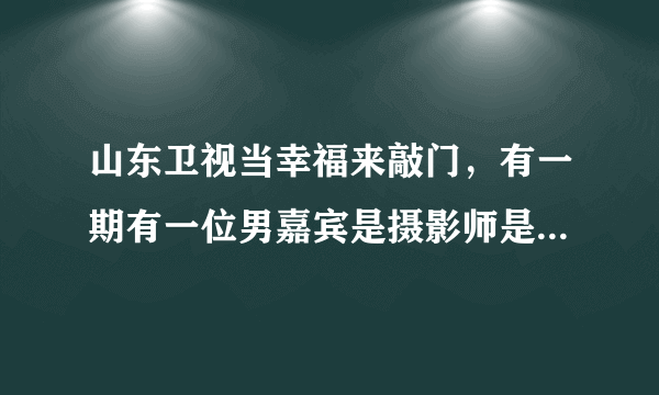 山东卫视当幸福来敲门，有一期有一位男嘉宾是摄影师是那一期。