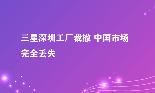 三星深圳工厂裁撤 中国市场完全丢失