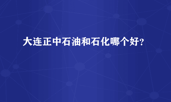 大连正中石油和石化哪个好？