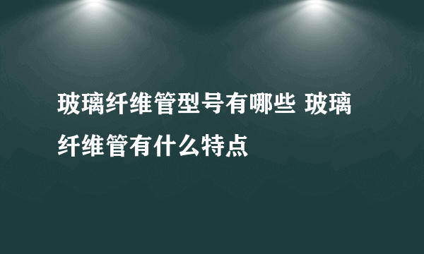 玻璃纤维管型号有哪些 玻璃纤维管有什么特点