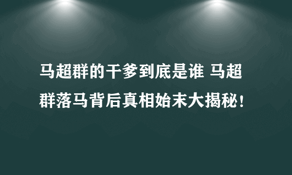 马超群的干爹到底是谁 马超群落马背后真相始末大揭秘！