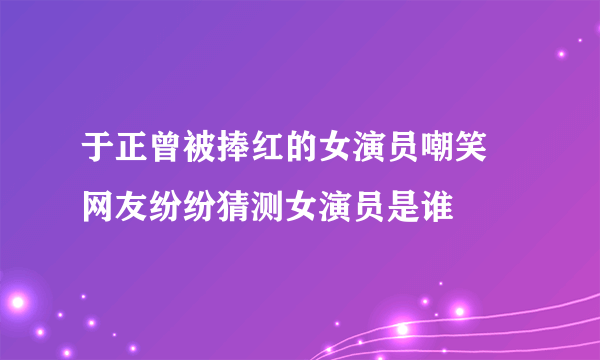 于正曾被捧红的女演员嘲笑 网友纷纷猜测女演员是谁