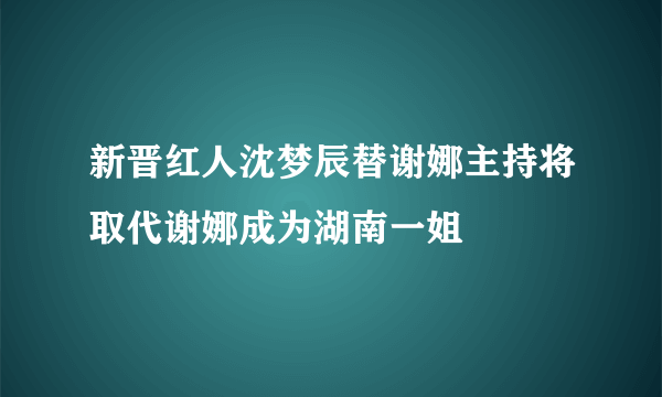 新晋红人沈梦辰替谢娜主持将取代谢娜成为湖南一姐