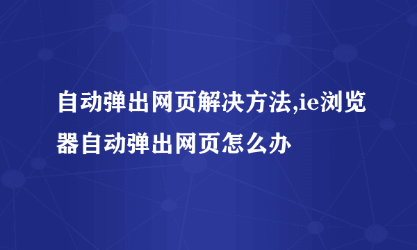 自动弹出网页解决方法,ie浏览器自动弹出网页怎么办