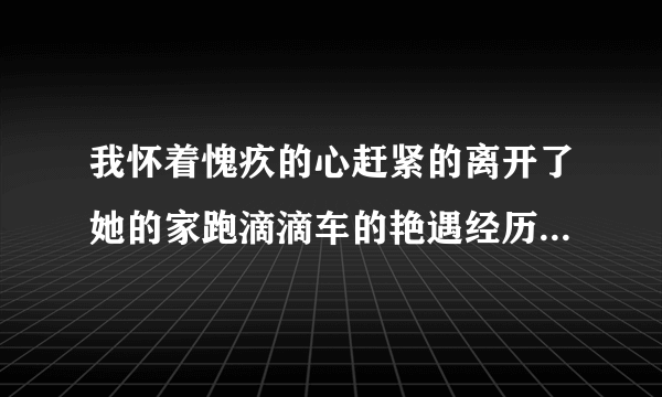 我怀着愧疚的心赶紧的离开了她的家跑滴滴车的艳遇经历-飞外网