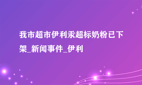 我市超市伊利汞超标奶粉已下架_新闻事件_伊利