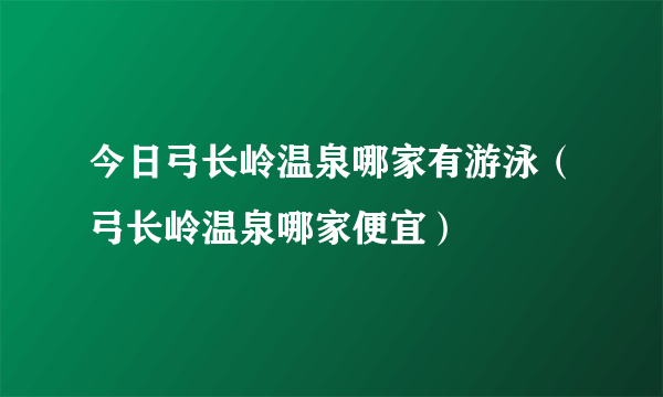 今日弓长岭温泉哪家有游泳（弓长岭温泉哪家便宜）