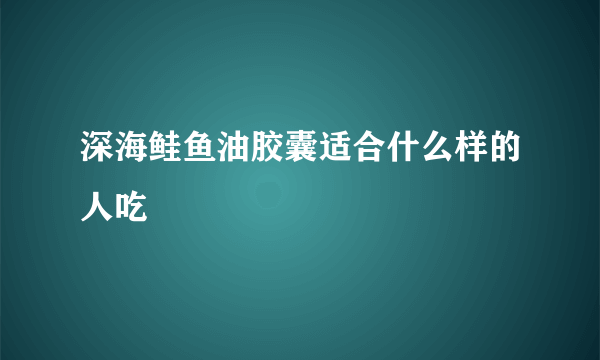 深海鲑鱼油胶囊适合什么样的人吃