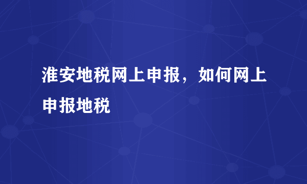 淮安地税网上申报，如何网上申报地税