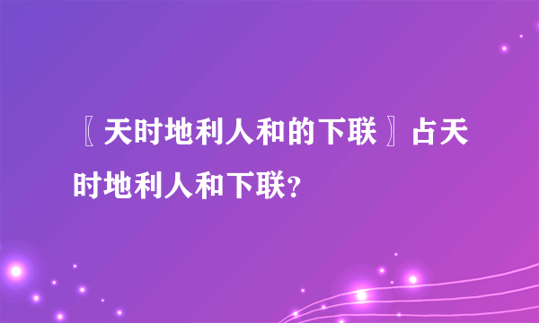 〖天时地利人和的下联〗占天时地利人和下联？