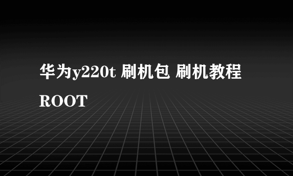 华为y220t 刷机包 刷机教程 ROOT