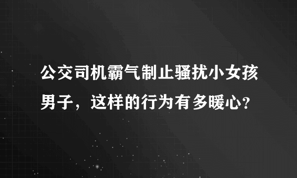 公交司机霸气制止骚扰小女孩男子，这样的行为有多暖心？