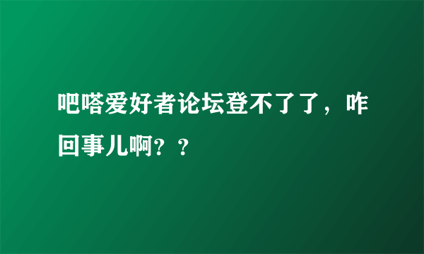 吧嗒爱好者论坛登不了了，咋回事儿啊？？