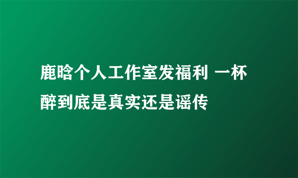 鹿晗个人工作室发福利 一杯醉到底是真实还是谣传