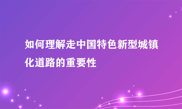 如何理解走中国特色新型城镇化道路的重要性