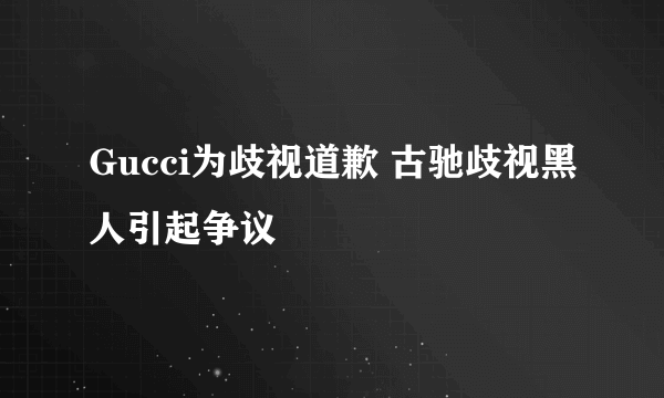 Gucci为歧视道歉 古驰歧视黑人引起争议