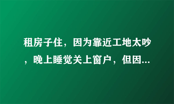 租房子住，因为靠近工地太吵，晚上睡觉关上窗户，但因为现在是夏天，关上窗户又太热，只好开着房门睡觉，