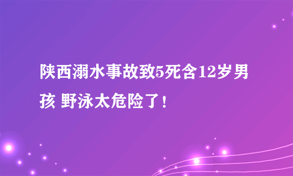 陕西溺水事故致5死含12岁男孩 野泳太危险了！