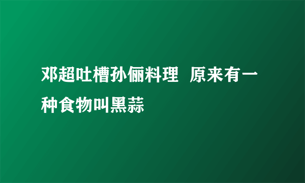 邓超吐槽孙俪料理  原来有一种食物叫黑蒜