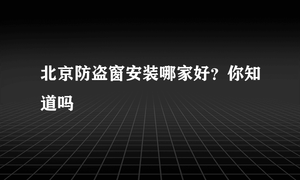 北京防盗窗安装哪家好？你知道吗