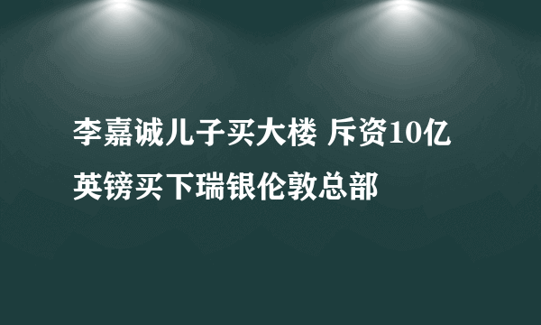 李嘉诚儿子买大楼 斥资10亿英镑买下瑞银伦敦总部