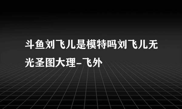 斗鱼刘飞儿是模特吗刘飞儿无光圣图大理-飞外