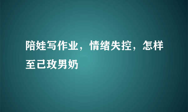 陪娃写作业，情绪失控，怎样至己玫男奶