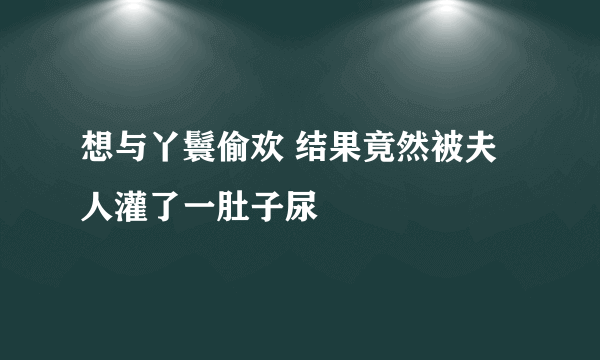 想与丫鬟偷欢 结果竟然被夫人灌了一肚子尿