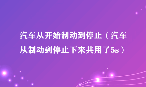 汽车从开始制动到停止（汽车从制动到停止下来共用了5s）