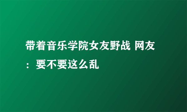 带着音乐学院女友野战 网友：要不要这么乱