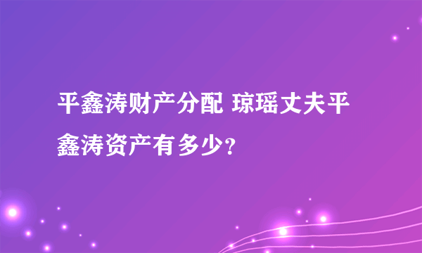 平鑫涛财产分配 琼瑶丈夫平鑫涛资产有多少？