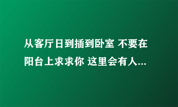 从客厅日到插到卧室 不要在阳台上求求你 这里会有人-情感口述