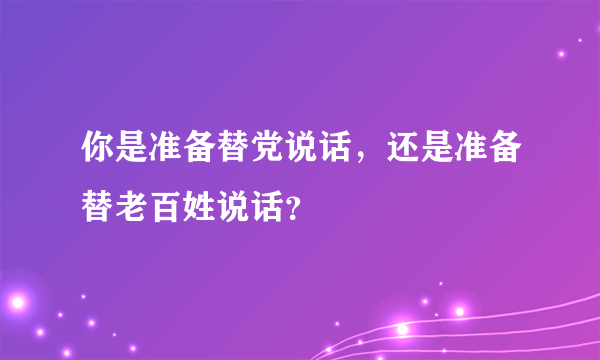 你是准备替党说话，还是准备替老百姓说话？