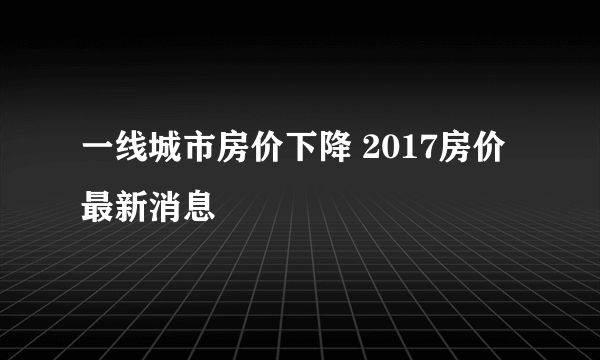 一线城市房价下降 2017房价最新消息