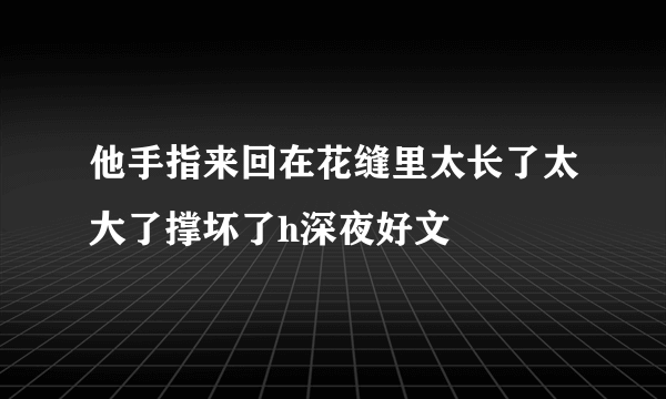 他手指来回在花缝里太长了太大了撑坏了h深夜好文