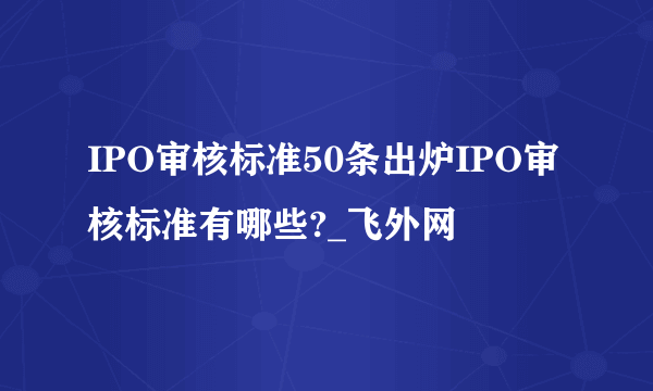 IPO审核标准50条出炉IPO审核标准有哪些?_飞外网