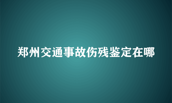 郑州交通事故伤残鉴定在哪